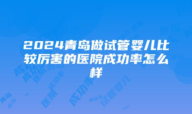 2024青岛做试管婴儿比较厉害的医院成功率怎么样