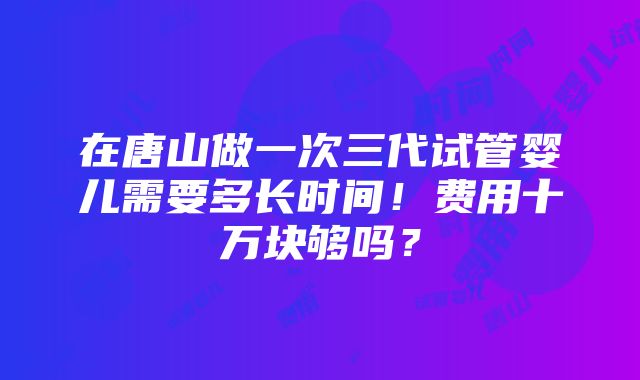 在唐山做一次三代试管婴儿需要多长时间！费用十万块够吗？