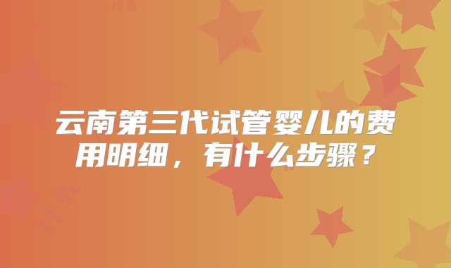 云南第三代试管婴儿的费用明细，有什么步骤？