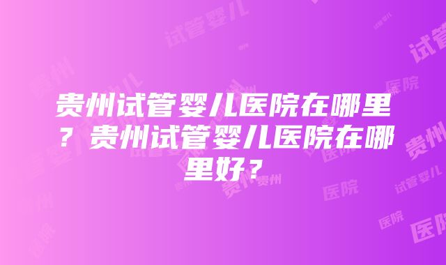 贵州试管婴儿医院在哪里？贵州试管婴儿医院在哪里好？