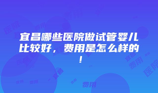 宜昌哪些医院做试管婴儿比较好，费用是怎么样的！