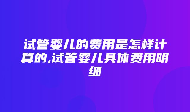 试管婴儿的费用是怎样计算的,试管婴儿具体费用明细