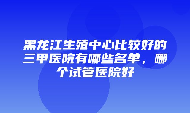 黑龙江生殖中心比较好的三甲医院有哪些名单，哪个试管医院好