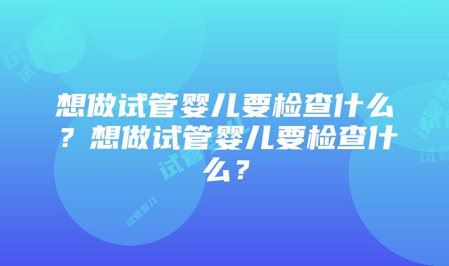 想做试管婴儿要检查什么？想做试管婴儿要检查什么？