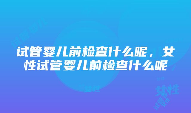 试管婴儿前检查什么呢，女性试管婴儿前检查什么呢