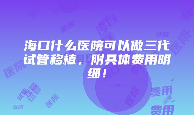 海口什么医院可以做三代试管移植，附具体费用明细！