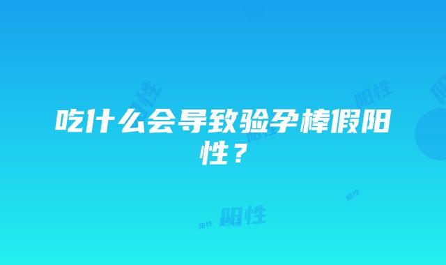 吃什么会导致验孕棒假阳性？