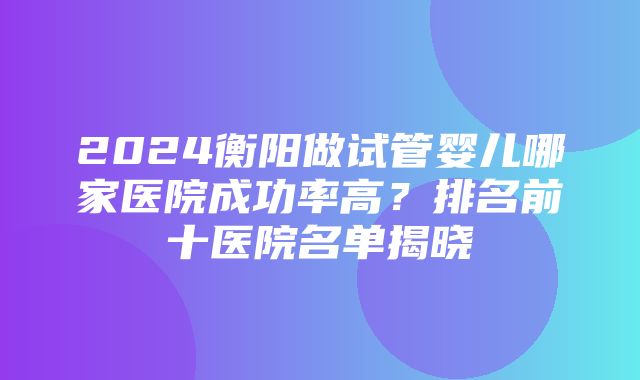 2024衡阳做试管婴儿哪家医院成功率高？排名前十医院名单揭晓