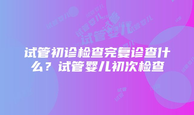 试管初诊检查完复诊查什么？试管婴儿初次检查