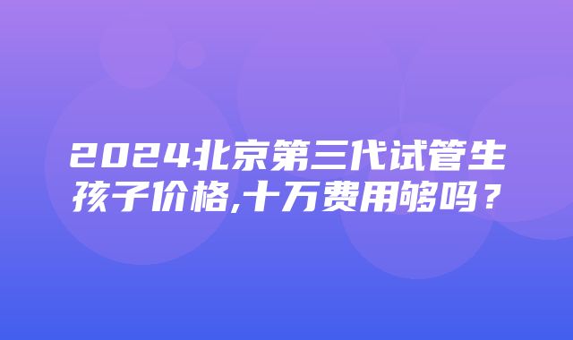 2024北京第三代试管生孩子价格,十万费用够吗？