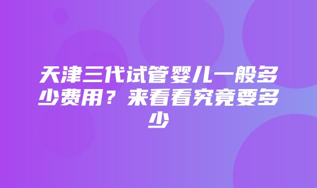 天津三代试管婴儿一般多少费用？来看看究竟要多少