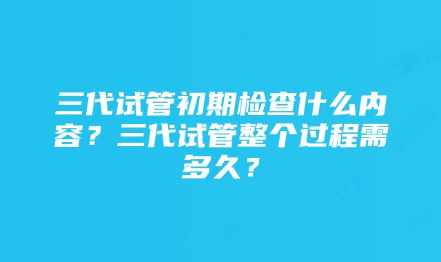 三代试管初期检查什么内容？三代试管整个过程需多久？