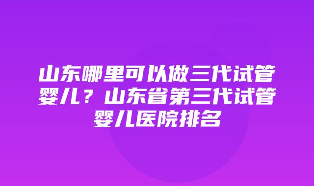 山东哪里可以做三代试管婴儿？山东省第三代试管婴儿医院排名