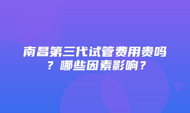 南昌第三代试管费用贵吗？哪些因素影响？