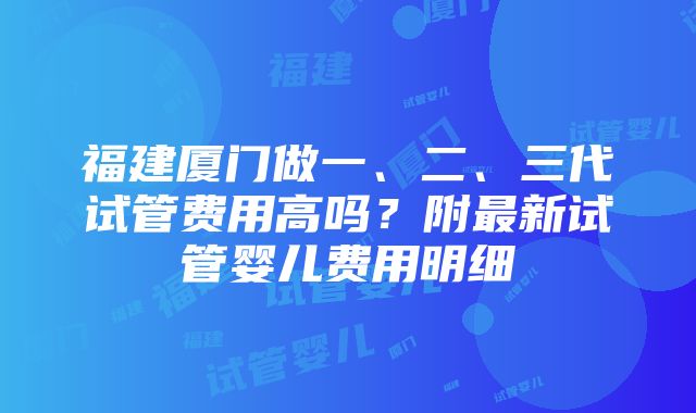 福建厦门做一、二、三代试管费用高吗？附最新试管婴儿费用明细