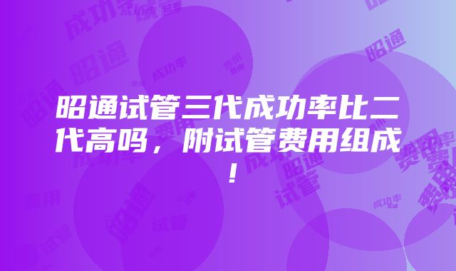 昭通试管三代成功率比二代高吗，附试管费用组成！