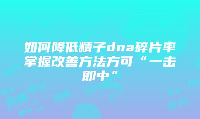 如何降低精子dna碎片率掌握改善方法方可“一击即中”