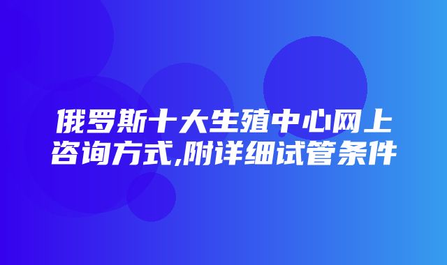 俄罗斯十大生殖中心网上咨询方式,附详细试管条件