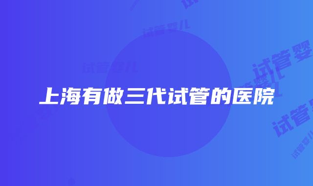 上海有做三代试管的医院