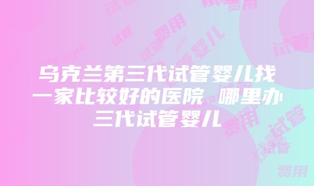 乌克兰第三代试管婴儿找一家比较好的医院 哪里办三代试管婴儿