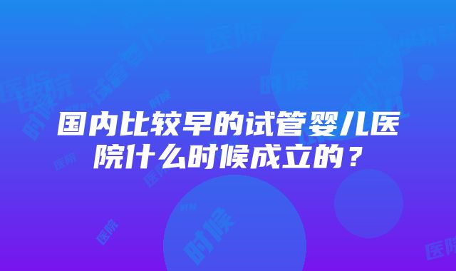 国内比较早的试管婴儿医院什么时候成立的？