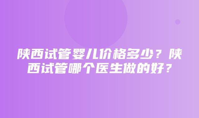 陕西试管婴儿价格多少？陕西试管哪个医生做的好？