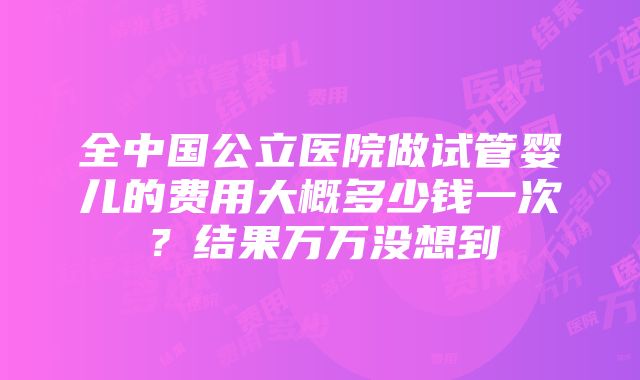 全中国公立医院做试管婴儿的费用大概多少钱一次？结果万万没想到