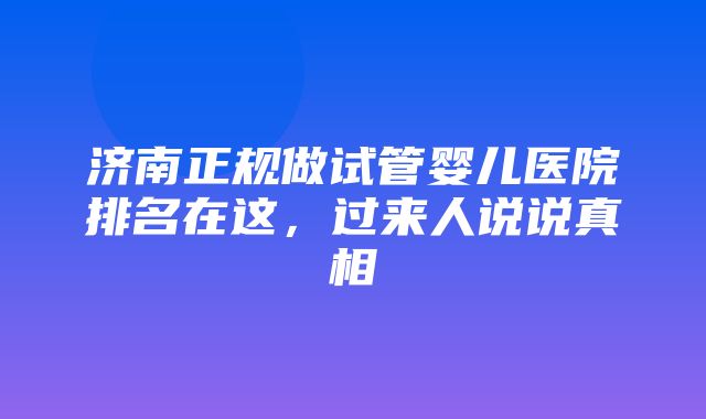 济南正规做试管婴儿医院排名在这，过来人说说真相