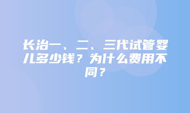 长治一、二、三代试管婴儿多少钱？为什么费用不同？