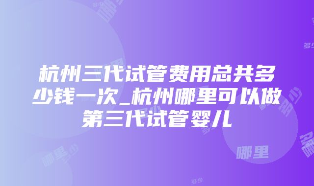 杭州三代试管费用总共多少钱一次_杭州哪里可以做第三代试管婴儿