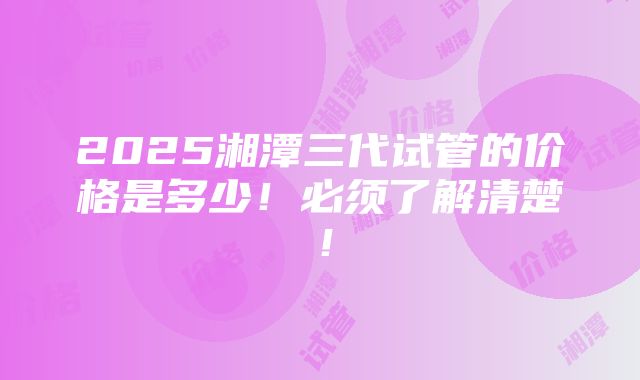 2025湘潭三代试管的价格是多少！必须了解清楚！