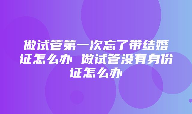 做试管第一次忘了带结婚证怎么办 做试管没有身份证怎么办