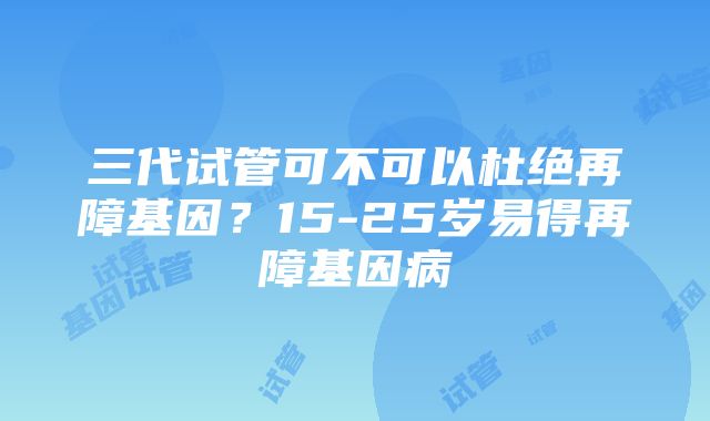 三代试管可不可以杜绝再障基因？15-25岁易得再障基因病