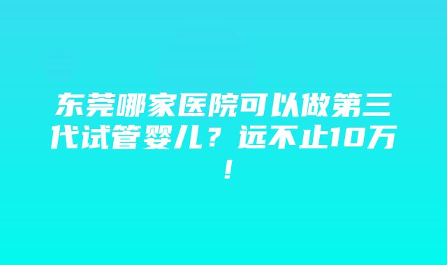 东莞哪家医院可以做第三代试管婴儿？远不止10万！