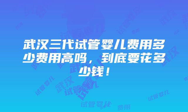 武汉三代试管婴儿费用多少费用高吗，到底要花多少钱！