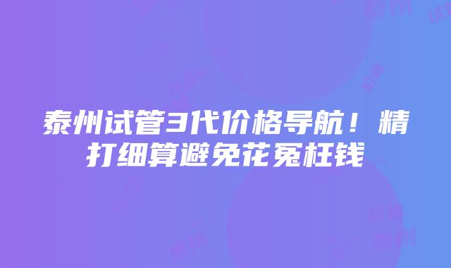 泰州试管3代价格导航！精打细算避免花冤枉钱