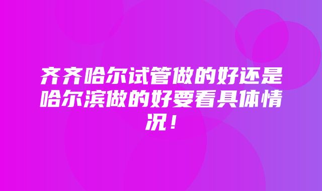 齐齐哈尔试管做的好还是哈尔滨做的好要看具体情况！