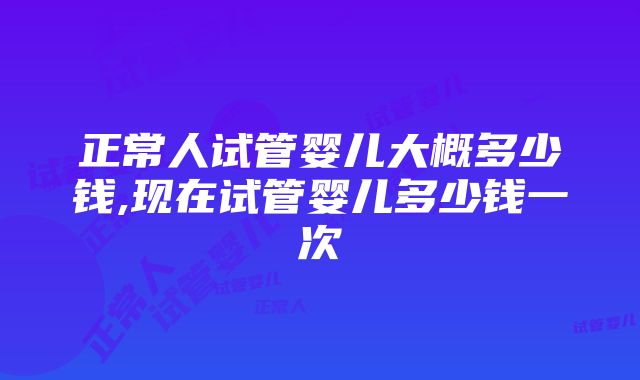 正常人试管婴儿大概多少钱,现在试管婴儿多少钱一次