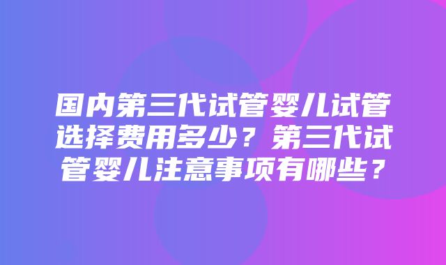 国内第三代试管婴儿试管选择费用多少？第三代试管婴儿注意事项有哪些？