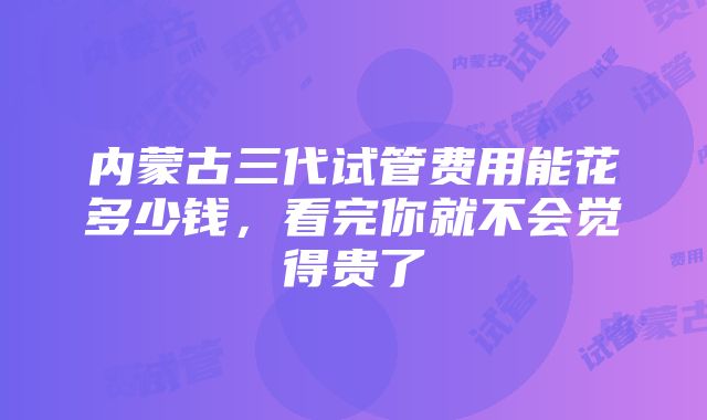 内蒙古三代试管费用能花多少钱，看完你就不会觉得贵了