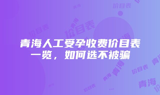 青海人工受孕收费价目表一览，如何选不被骗