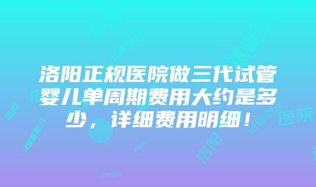 洛阳正规医院做三代试管婴儿单周期费用大约是多少，详细费用明细！