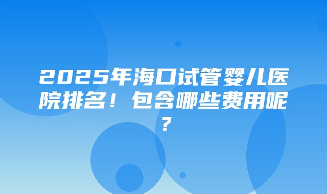 2025年海口试管婴儿医院排名！包含哪些费用呢？