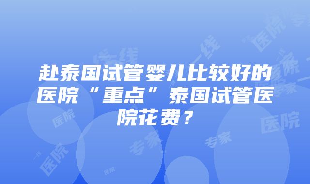 赴泰国试管婴儿比较好的医院“重点”泰国试管医院花费？