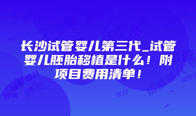 长沙试管婴儿第三代_试管婴儿胚胎移植是什么！附项目费用清单！