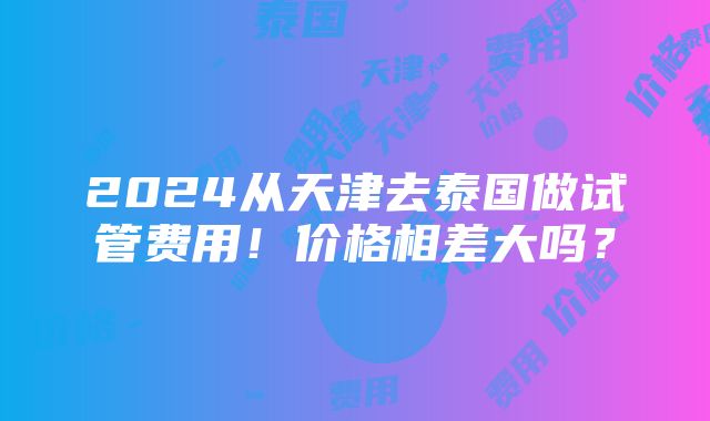 2024从天津去泰国做试管费用！价格相差大吗？