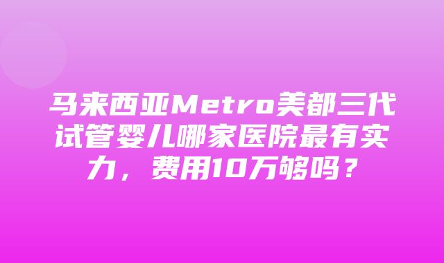 马来西亚Metro美都三代试管婴儿哪家医院最有实力，费用10万够吗？