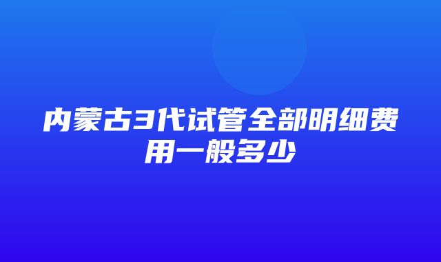 内蒙古3代试管全部明细费用一般多少