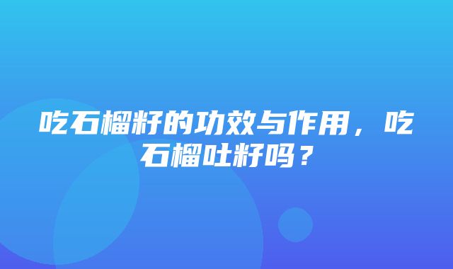 吃石榴籽的功效与作用，吃石榴吐籽吗？