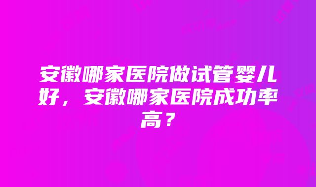 安徽哪家医院做试管婴儿好，安徽哪家医院成功率高？